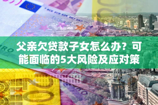 济南父亲欠贷款子女怎么办？可能面临的5大风险及应对策略