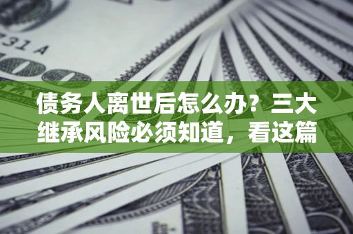 济南债务人离世后怎么办？三大继承风险必须知道，看这篇就够了