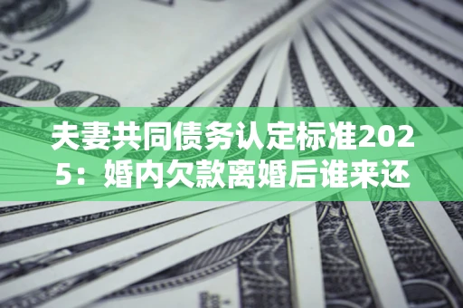 济南夫妻共同债务认定标准2025：婚内欠款离婚后谁来还？