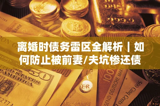 济南离婚时债务雷区全解析｜如何防止被前妻/夫坑惨还债？