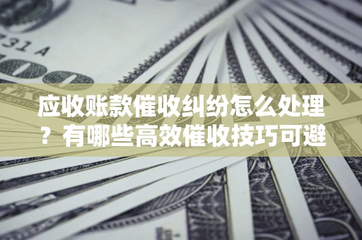 济南应收账款催收纠纷怎么处理？有哪些高效催收技巧可避免坏账？